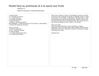 Poulet farçi au prochouto et à la sauce aux fruits
               Recettes TV
               Hôtel de Vancouver, Colombie-Britannique


½ tasse d'huile                                                    Dans l'huile, sauter le romarin, les échalotes, la panure, le persil,
2 à 3 pincées de romarin                                           le prochuto, bien mélanger et ajouter le mélange suivant; 1 tasse
1 c. à table de persil                                             de ba-beurre ou de crème, 2 œufs battus, découper dans le sens
¼ de tasse d'échalotes                                             de la longueur les poitrines de poulet pour reçevoir la farce, bien
½ tasse de panure                                                  les farçir et fermer avec les broches de bois, faire sauter dans un
½ tasse à 1 tasse de prochuto                                      peu d'huile et déposer au four à 400° F, 20 minutes
Bien mélanger ( 1 tasse de ba-beurre ou de crème, 2 œufs battus)
1 poitrine de poulet par personne                                  Sauce aux fruits:
                                                                   Dans une petite casserole on verse cassonade, vinaigre,
Sauce aux fruits:                                                  gingembre, poires en cubes sans la peau, bleuets, faire fondre la
½ tasse de cassonade                                               cassonade, pour servir, découper le poulet en tranches et napper
1 à 2 c. à table de vinaigre                                       de la sauce aux fruits.
½ tasse de bleuet
1 c. à table de gingembre frais                                    Superbe plat ! …
1 à 2 poires sans la peau




                                                                                                        ID 565             Page 591
 