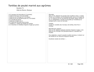 Tortillas de poulet mariné aux agrûmes
              Recettes TV
              Hôtel de Mexico, Mexique


3 à 5 gousses d'ail émincées et (2 gousses)                Marinade:
½ tasse d'huile pour frire les tortillas                   Dans un bol, déposer les gousses d'ail coupées en deux, ½ tasse
½ tasse de jus d'orange et (¼ de tasse)                    d'huile, jus d'orange, jus de pamplemousse, poivre et vinaigre de
½ tasse de jus de pamplemousse et (¼ de tasse)             vin, on verse le tout sur les poitrines de poulet, laisser mariner 2
2 à 3 pincées de poivre                                    hrs. au réfrigérateur, ensuite on les grilles sur le barbécue en
½ tasse de vinaigre de vin                                 badigeonnant un peu de marinade.
4 à 5 poitrines de poulet sans la peau
1 rondelle ou 1 disque de tortillas par portion            Tortillas:
2 à 3 tranches en rondelles d'oignons rouges par portion   Couper en rondelles des morceaux de tortillas, faire frire 3
                                                           minutes.

                                                           Marinade pour oignons:
                                                           Dans un bol, déposer quelques tranches d'oignons rouges, ¼ de
                                                           tasse de jus d'orange et de pamplemousse et 2 gousses d'ail
                                                           broyées.

                                                           Pour présenter, couper le poulet en petits morceaux, le placer sur
                                                           les tortillas et l'on recouvre d'oignons marinés.

                                                           Excellente recette de tortillas ! …




                                                                                                 ID 569           Page 595
 