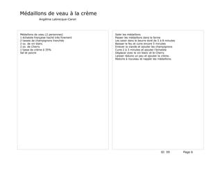 Médaillons de veau à la crème
              Angélina Labrecque-Caron




Médaillons de veau (2 personnes)           Saler les médaillons
1 échalote française haché très finement   Passer les médaillons dans la farine
2 tasses de champignons tranchés           Les saisir dans le beurre doré de 5 à 8 minutes
2 oz. de vin blanc                         Baisser le feu et cuire encore 5 minutes
2 oz. de Cherry                            Enlever la viande et ajouter les champignons
1 tasse de crème à 35%                     Cuire 2 à 3 minutes et ajouter l'échalote
Sel et poivre                              Déglacer avec le vin blanc et le Cherry
                                           Laisser réduire un peu et ajouter la crème.
                                           Réduire à nouveau et napper les médaillons.




                                                                               ID 59         Page 6
 