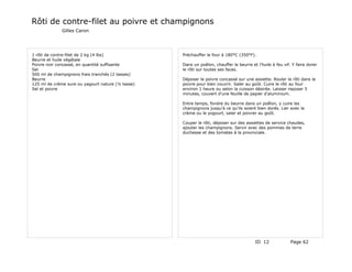 Rôti de contre-filet au poivre et champignons
              Gilles Caron




1 rôti de contre-filet de 2 kg (4 lbs)             Préchauffer le four à 180°C (350°F).
Beurre et huile végétale
Poivre noir concassé, en quantité suffisante       Dans un poêlon, chauffer le beurre et l'huile à feu vif. Y faire dorer
Sel                                                le rôti sur toutes ses faces.
500 ml de champignons frais tranchés (2 tasses)
Beurre                                             Déposer le poivre concassé sur une assiette. Rouler le rôti dans le
125 ml de crème sure ou yagourt nature (½ tasse)   poivre pour bien couvrir. Saler au goût. Cuire le rôti au four
Sel et poivre                                      environ 1 heure ou selon la cuisson désirée. Laisser reposer 5
                                                   minutes, couvert d'une feuille de papier d'aluminium.

                                                   Entre temps, fondre du beurre dans un poêlon, y cuire les
                                                   champignons jusqu'à ce qu'ils soient bien dorés. Lier avec la
                                                   crème ou le yogourt, saler et poivrer au goût.

                                                   Couper le rôti, déposer sur des assiettes de service chaudes,
                                                   ajouter les champignons. Servir avec des pommes de terre
                                                   duchesse et des tomates à la provinciale.




                                                                                        ID 12              Page 62
 