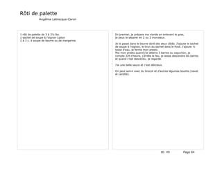 Rôti de palette
              Angélina Labrecque-Caron




1 rôti de palette de 3 à 3½ lbs.              En premier, je prépare ma viande en enlevant le gras,
1 sachet de soupe à l'oignon Lipton           je peux le séparer en 2 ou 3 morceaux.
2 à 3 c. à soupe de beurre ou de margarine.
                                              Je le passe dans le beurre doré des deux côtés. J'ajoute le sachet
                                              de soupe à l'oignon, le brun du sachet dans le fond. J'ajoute ½
                                              tasse d'eau, je ferme mon presto.
                                              Moi mon presto quand j'ai atteins 3 barres au capuchon, je
                                              compte 3/4 d'heure, j'arrête le feu, je laisse descendre les barres
                                              et quand c'est descendu, je regarde.

                                              J'ai une belle sauce et c'est délicieux.

                                              On peut servir avec du brocoli et d'autres légumes bouillis (navet
                                              et carotte).




                                                                                    ID 49           Page 64
 
