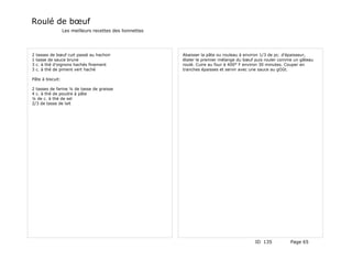 Roulé de bœuf
                  Les meilleurs recettes des lionnettes




2   tasses de bœuf cuit passé au hachoir                  Abaisser la pâte ou rouleau à environ 1/3 de pc. d'épaisseur,
1   tasse de sauce brune                                  étaler le premier mélange du bœuf puis rouler comme un gâteau
3   c. à thé d'oignons hachés finement                    roulé. Cuire au four à 400° F environ 30 minutes. Couper en
3   c. à thé de piment vert haché                         tranches épaisses et servir avec une sauce au gOût.

Pâte à biscuit:

2 tasses de farine ¼ de tasse de graisse
4 c. à thé de poudre à pâte
¼ de c. à thé de sel
2/3 de tasse de lait




                                                                                           ID 135           Page 65
 