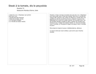 Steak à la tomate, dis le peyyoïola
              Recettes TV
              Restaurant Martella d'Alvino, Italie


1 steak de 2 cm. d'épaisseur par portion             Prendre un beau morceau de steak sans gras de 2 cm. d'épaisseur
Huile pour frire                                     et le faire griller dans l'huile très chaude, faire frire 2 minutes de
1 gousse émincée finement                            chaque côté, ajouter le sel, retirer et réserver la viande dans une
1 tasse de tomates cerises                           assiette qui sert de couvercle à étuver, préparer la sauce et se
1 à 2 pincées d'orégan                               débarasser de l'huile de la poêle, ajouter une nouvelle huile, l'ail,
2 à 3 feuilles de basilic fraîche                    les tomates séchées coupées en deux, presser les tomates pour
                                                     extraire le jus, l'orégan et la basilic fraîche, on recouvre et laisse
                                                     cuire 5 minutes, on incorpore le steak à la sauce, cuire 3 minutes
                                                     et servir.

                                                     Plat simple et original à saveur méditéranéenne, délicieux.

                                                     La sauce à elle seul vaut le détour, peut servir pour d'autres
                                                     viandes.




                                                                                          ID 577             Page 66
 