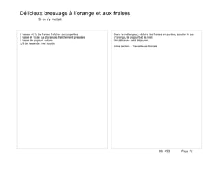 Délicieux breuvage à l'orange et aux fraises
              Si on s'y mettait




2 tasses et ½ de fraises fraîches ou congelées       Dans le mélangeur, réduire les fraises en purées, ajouter le jus
1 tasse et ½ de jus d'oranges fraîchement pressées   d'orange, le yogourt et le miel.
1 tasse de yogourt nature                            Un délice au petit déjeuner.
1/3 de tasse de miel liquide
                                                     Alice Leclerc - Travailleuse Sociale




                                                                                            ID 453         Page 72
 