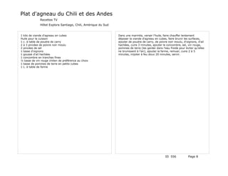 Plat d'agneau du Chili et des Andes
              Recettes TV
              Hôtel Explora Santiago, Chili, Amérique du Sud


1 kilo de viande d'agneau en cubes                             Dans une marmite, verser l'huile, faire chauffer lentement
Huile pour la cuisson                                          déposer la viande d'agneau en cubes, faire brunir les surfaces,
1 c. à table de poudre de carry                                ajouter de poudre de carry, de poivre noir moulu, d'oignons, d'ail
2 à 3 pincées de poivre noir moulu                             hachées, cuire 3 minutes, ajouter le concombre, sel, vin rouge,
2 pincées de sel                                               pommes de terre (les garder dans l'eau froide pour éviter qu'elles
1 tasse d'oignons                                              ne brunissent à l'air), ajouter la farine, remuer, cuire 2 à 5
1 gousse d'ail hachées                                         minutes, mijoter à feu doux 20 minutes, servir.
1 concombre en tranches fines
½ tasse de vin rouge chilien de préférence au choix
1 tasse de pommes de terre en petits cubes
1 c. à table de farine




                                                                                                   ID 556           Page 8
 