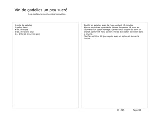 Vin de gadelles un peu sucré
                 Les meilleurs recettes des lionnettes




1   pinte de gadelles                                    Bouillir les gadelles avec de l'eau pendant 15 minutes.
1   gallon d'eau                                         Ajouter les autres ingrédients. Laisser fermenter 18 jours en
4   lbs. de sucre                                        couvrant d'un coton fromage. Garder soit à la cave ou dans un
2   lbs. de raisins secs                                 endroit sombre et frais. Couler à l'aide d'un coton et verser dans
1   c. à thé de levure de pain                           la cruche.
                                                         Clarifier ou flitrer 40 jours après avec un siphon et fermer la
                                                         cruche.




                                                                                             ID 295            Page 80
 