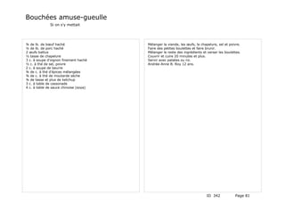 Bouchées amuse-gueulle
              Si on s'y mettait




¾ de lb. de bœuf haché                  Mélanger la viande, les œufs, la chapelure, sel et poivre.
¼ de lb. de porc haché                  Faire des petites boulettes et faire brunir.
2 œufs battus                           Mélanger le reste des ingrédients et verser les boulettes.
½ tasse de chapelure                    Couvrir et cuire 20 minutes et plus.
3 c. à soupe d'oignon finement haché    Servir avec patates ou riz.
½ c. à thé de sel, poivre               Andrée-Anne B. Roy 12 ans.
2 c. à soupe de beurre
¾ de c. à thé d'épices mélangées
¾ de c. à thé de moutarde sèche
¾ de tasse et plus de ketchup
3 c. à table de cassonade
4 c. à table de sauce chinoise (soya)




                                                                            ID 342            Page 81
 