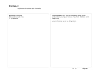 Caramel
              Les meilleurs recettes des lionnettes




4 tasses de cassonade                                 Faire fondre à feu doux tous les ingrédients, laisser bouillir
2 tasses de sirop de maïs                             pendant 5 minutes. Ajouter 1 tasse d'eau froide et 1 boîte de lait
½ lb. de beurre                                       Eagle Brand.

                                                      Laisser refroidir et garder au réfrigérateur.




                                                                                            ID 277          Page 87
 