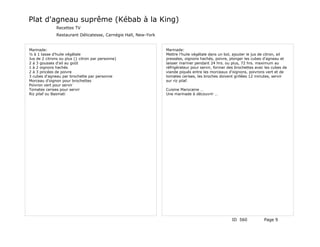 Plat d'agneau suprême (Kébab à la King)
               Recettes TV
               Restaurant Délicatesse, Carnégie Hall, New-York


Marinade:                                                        Marinade:
½ à 1 tasse d'huile végétale                                     Mettre l'huile végétale dans un bol, ajouter le jus de citron, ail
Jus de 2 citrons ou plus (1 citron par personne)                 pressées, oignons hachés, poivre, plonger les cubes d'agneau et
2 à 3 gousses d'ail au goût                                      laisser mariner pendant 24 hrs. ou plus, 72 hrs. maximum au
1 à 2 oignons hachés                                             réfrigérateur pour servir, former des brochettes avec les cubes de
2 à 3 pincées de poivre                                          viande piqués entre les morceaux d'oignons, poivrons vert et de
3 cubes d'agneau par brochette par personne                      tomates cerises, les broches doivent grillées 12 minutes, servir
Morceau d'oignon pour brochettes                                 sur riz pilaf.
Poivron vert pour servir
Tomates cerises pour servir                                      Cuisine Marocaine …
Riz pilaf ou Basmati                                             Une marinade à découvrir …




                                                                                                     ID 560           Page 9
 
