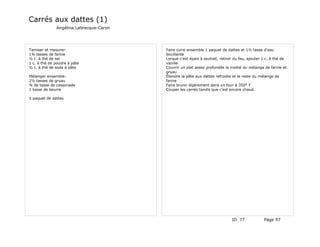 Carrés aux dattes (1)
              Angélina Labrecque-Caron




Tamiser et mesurer:                      Faire cuire ensemble 1 paquet de dattes et 1½ tasse d'eau
1¾ tasses de farine                      bouillante
½ c. à thé de sel                        Lorque c'est épais à souhait, retirer du feu, ajouter 1 c. à thé de
1 c. à thé de poudre à pâte              vanille
½ c. à thé de soda à pâte                Couvrir un plat assez profondde la moitié du mélange de farine et
                                         gruau
Mélanger ensemble:                       Étendre la pâte aux dattes refroidie et le reste du mélange de
2½ tasses de gruau                       farine
¾ de tasse de cassonade                  Faire brunir légèrement dans un four à 350° F
1 tasse de beurre                        Couper les carrés tandis que c'est encore chaud.

1 paquet de dattes




                                                                             ID 77             Page 97
 