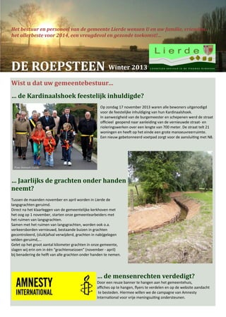 Het bestuur en personeel van de gemeente Lierde wensen U en uw familie, vrienden…
het allerbeste voor 2014, een vreugdevol en gezonde toekomst!…

DE ROEPSTEEN

GEMEENTEBESTUUR & OCMW Winter 2013
Wist u dat uw gemeentebestuur…
… de Kardinaalshoek feestelijk inhuldigde?
Op zondag 17 november 2013 waren alle bewoners uitgenodigd
voor de feestelijke inhuldiging van hun Kardinaalshoek.
In aanwezigheid van de burgemeester en schepenen werd de straat
officieel geopend naar aanleiding van de vernieuwde straat- en
rioleringswerken over een lengte van 700 meter. De straat telt 21
woningen en heeft op het einde een grote manoeuvreerruimte.
Een nieuw gebetonneerd voetpad zorgt voor de aansluiting met N8.

Foto Netwerk Lierde

… Jaarlijks de grachten onder handen
neemt?
Tussen de maanden november en april worden in Lierde de
langsgrachten geruimd.
Direct na het klaarleggen van de gemeentelijke kerkhoven met
het oog op 1 november, starten onze gemeentearbeiders met
het ruimen van langsgrachten.
Samen met het ruimen van langsgrachten, worden ook o.a.
verkeersborden vernieuwd, bestaande buizen in grachten
gecontroleerd, (sluik)afval verwijderd, grachten in nabijgelegen
velden geruimd,...
Gelet op het groot aantal kilometer grachten in onze gemeente,
slagen wij erin om in één “grachtenseizoen” (november - april)
bij benadering de helft van alle grachten onder handen te nemen.

… de mensenrechten verdedigt?
Door een reuze banner te hangen aan het gemeentehuis,
affiches op te hangen, flyers te verdelen en op de website aandacht
te besteden. Hiermee willen we de campagne van Amnesty
International voor vrije meningsuiting ondersteunen.

 