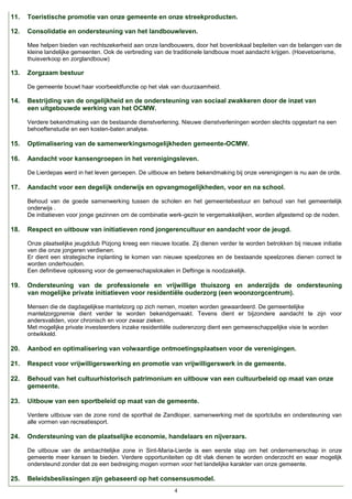 11.

Toeristische promotie van onze gemeente en onze streekproducten.

12.

Consolidatie en ondersteuning van het landbouwleven.
Mee helpen bieden van rechtszekerheid aan onze landbouwers, door het bovenlokaal bepleiten van de belangen van de
kleine landelijke gemeenten. Ook de verbreding van de traditionele landbouw moet aandacht krijgen. (Hoevetoerisme,
thuisverkoop en zorglandbouw)

13.

Zorgzaam bestuur
De gemeente bouwt haar voorbeeldfunctie op het vlak van duurzaamheid.

14.

Bestrijding van de ongelijkheid en de ondersteuning van sociaal zwakkeren door de inzet van
een uitgebouwde werking van het OCMW.
Verdere bekendmaking van de bestaande dienstverlening. Nieuwe dienstverleningen worden slechts opgestart na een
behoeftenstudie en een kosten-baten analyse.

15.

Optimalisering van de samenwerkingsmogelijkheden gemeente-OCMW.

16.

Aandacht voor kansengroepen in het verenigingsleven.
De Lierdepas werd in het leven geroepen. De uitbouw en betere bekendmaking bij onze verenigingen is nu aan de orde.

17.

Aandacht voor een degelijk onderwijs en opvangmogelijkheden, voor en na school.
Behoud van de goede samenwerking tussen de scholen en het gemeentebestuur en behoud van het gemeentelijk
onderwijs .
De initiatieven voor jonge gezinnen om de combinatie werk-gezin te vergemakkelijken, worden afgestemd op de noden.

18.

Respect en uitbouw van initiatieven rond jongerencultuur en aandacht voor de jeugd.
Onze plaatselijke jeugdclub Pizjong kreeg een nieuwe locatie. Zij dienen verder te worden betrokken bij nieuwe initiatie
ven die onze jongeren verdienen.
Er dient een strategische inplanting te komen van nieuwe speelzones en de bestaande speelzones dienen correct te
worden onderhouden.
Een definitieve oplossing voor de gemeenschapslokalen in Deftinge is noodzakelijk.

19.

Ondersteuning van de professionele en vrijwillige thuiszorg en anderzijds de ondersteuning
van mogelijke private initiatieven voor residentiële ouderzorg (een woonzorgcentrum).
Mensen die de dagdagelijkse mantelzorg op zich nemen, moeten worden gewaardeerd. De gemeentelijke
mantelzorgpremie dient verder te worden bekendgemaakt. Tevens dient er bijzondere aandacht te zijn voor
andersvaliden, voor chronisch en voor zwaar zieken.
Met mogelijke private investeerders inzake residentiële ouderenzorg dient een gemeenschappelijke visie te worden
ontwikkeld.

20.

Aanbod en optimalisering van volwaardige ontmoetingsplaatsen voor de verenigingen.

21.

Respect voor vrijwilligerswerking en promotie van vrijwilligerswerk in de gemeente.

22.

Behoud van het cultuurhistorisch patrimonium en uitbouw van een cultuurbeleid op maat van onze
gemeente.

23.

Uitbouw van een sportbeleid op maat van de gemeente.
Verdere uitbouw van de zone rond de sporthal de Zandloper, samenwerking met de sportclubs en ondersteuning van
alle vormen van recreatiesport.

24.

Ondersteuning van de plaatselijke economie, handelaars en nijveraars.
De uitbouw van de ambachtelijke zone in Sint-Maria-Lierde is een eerste stap om het ondernemerschap in onze
gemeente meer kansen te bieden. Verdere opportuniteiten op dit vlak dienen te worden onderzocht en waar mogelijk
ondersteund zonder dat ze een bedreiging mogen vormen voor het landelijke karakter van onze gemeente.

25.

Beleidsbeslissingen zijn gebaseerd op het consensusmodel.
4

 