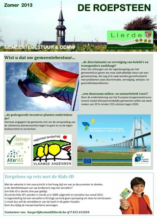 Zomer 2013

DE ROEPSTEEN

GEMEENTEBESTUUR & OCMW
Wist u dat uw gemeentebestuur…

...de discriminatie en vervolging van holebi’s en
transgenders aanklaagt?
Door het uithangen van de regenboogvlag aan het
gemeentehuis geven we onze uitdrukkelijke steun aan een
gemeenschap, die nog al te vaak worden geconfronteerd
met problemen zoals discriminatie, vervolging, welzijns- en
gezondheidsproblemen.

...een duurzaam milieu- en natuurbeleid voert?
Door de ondertekening van het Europese burgemeestersconvenant inzake klimaatvriendelijke gemeenten willen we werk
maken van 20 % minder CO2-uitstoot tegen 2020.

...de gedragscode invasieve planten ondertekende?
Hiermee engageert de gemeente zich om de verspreiding van
de uitheemse plantensoorten tegen te gaan en zo de eigen
biodiversiteit te versterken.

Zorgeloos op reis met de Kids-ID
Met de vakantie in het vooruitzicht is het hoog tijd om aan je documenten te denken.
Is de identiteitskaart van uw kind(eren) nog niet vervallen?
Een Kids-ID is slechts drie jaar geldig!
De eerste Kids-ID's werden in Lierde al in 2009 uitgereikt en vervallen dus vanaf 2012.
In tegenstelling tot een vervallen e-ID krijgt uw kind geen oproeping om deze te vernieuwen.
U moet dus zelf de vervaldatum van de kaart in de gaten houden.
Kom dus tijdig de nieuwe kaart(en) aanvragen.

Contacteer ons: burgerlijkestand@lierde.be of T 055 431010

 