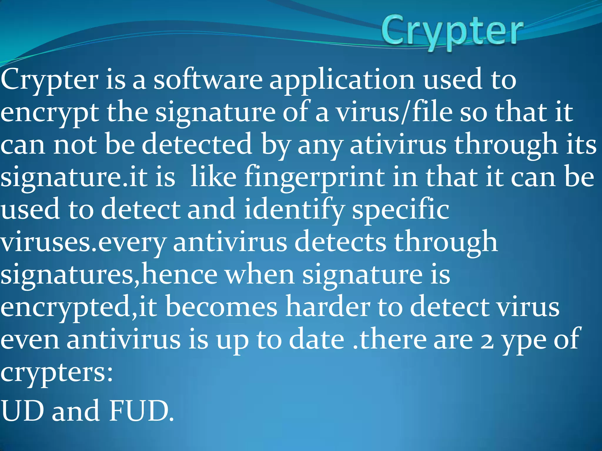 Crypter is a software application used to
encrypt the signature of a virus/file so that it
can not be detected by any ativirus through its
signature.it is like fingerprint in that it can be
used to detect and identify specific
viruses.every antivirus detects through
signatures,hence when signature is
encrypted,it becomes harder to detect virus
even antivirus is up to date .there are 2 ype of
crypters:
UD and FUD.
 