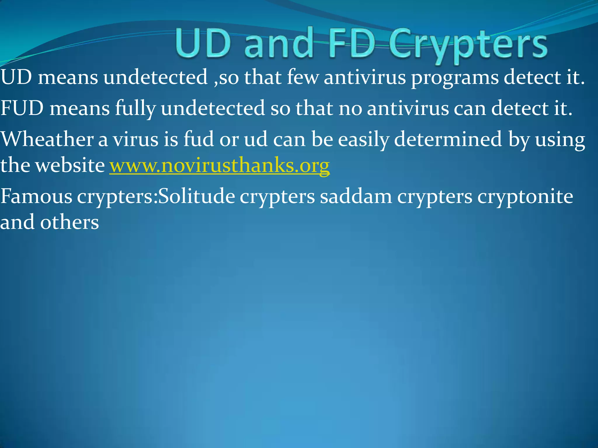 UD means undetected ,so that few antivirus programs detect it.
FUD means fully undetected so that no antivirus can detect it.
Wheather a virus is fud or ud can be easily determined by using
the website www.novirusthanks.org
Famous crypters:Solitude crypters saddam crypters cryptonite
and others
 