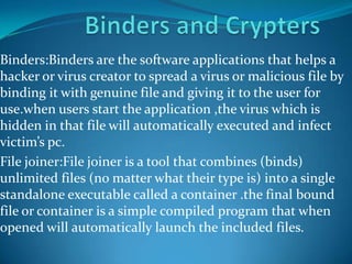 Binders:Binders are the software applications that helps a
hacker or virus creator to spread a virus or malicious file by
binding it with genuine file and giving it to the user for
use.when users start the application ,the virus which is
hidden in that file will automatically executed and infect
victim’s pc.
File joiner:File joiner is a tool that combines (binds)
unlimited files (no matter what their type is) into a single
standalone executable called a container .the final bound
file or container is a simple compiled program that when
opened will automatically launch the included files.
 