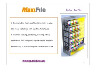 Binders - Box Files




Binders & box files brought automatically to you.


No more walls lined with box files full of dust.


 No more walking, stretching, bending, lifting.


Minimises Your Footprint: exploit vertical airspace.


Release up to 80% floor space for other office use.




             www.maxi-file.com
                                                                             6
 