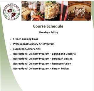 Course Schedule
                           Monday - Friday

   French Cooking Class
   Professional Culinary Arts Program
   European Culinary Arts
   Recreational Culinary Program – Baking and Desserts
   Recreational Culinary Program – European Cuisine
   Recreational Culinary Program – Japanese Fusion
   Recreational Culinary Program – Korean Fusion
 