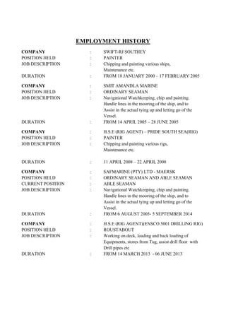 EMPLOYMENT HISTORY
COMPANY : SWIFT-RJ SOUTHEY
POSITION HELD : PAINTER
JOB DESCRIPTION : Chipping and painting various ships,
Maintenance etc.
DURATION : FROM 18 JANUARY 2000 – 17 FEBRUARY 2005
COMPANY : SMIT AMANDLA MARINE
POSITION HELD : ORDINARY SEAMAN
JOB DESCRIPTION : Navigational Watchkeeping, chip and painting.
Handle lines in the mooring of the ship, and to
Assist in the actual tying up and letting go of the
Vessel.
DURATION : FROM 14 APRIL 2005 – 28 JUNE 2005
COMPANY : H.S.E (RIG AGENT) – PRIDE SOUTH SEA(RIG)
POSITION HELD : PAINTER
JOB DESCRIPTION : Chipping and painting various rigs,
Maintenance etc.
DURATION : 11 APRIL 2008 – 22 APRIL 2008
COMPANY : SAFMARINE (PTY) LTD - MAERSK
POSITION HELD : ORDINARY SEAMAN AND ABLE SEAMAN
CURRENT POSITION : ABLE SEAMAN
JOB DESCRIPTION : Navigational Watchkeeping, chip and painting.
Handle lines in the mooring of the ship, and to
Assist in the actual tying up and letting go of the
Vessel.
DURATION : FROM 6 AUGUST 2005- 5 SEPTEMBER 2014
COMPANY : H.S.E (RIG AGENT)(ENSCO 5001 DRILLING RIG)
POSITION HELD : ROUSTABOUT
JOB DESCRIPTION : Working on deck, loading and back loading of
Equipments, stores from Tug, assist drill floor with
Drill pipes etc
DURATION : FROM 14 MARCH 2013 - 06 JUNE 2013
 