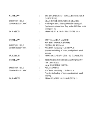 COMPANY : SFG ENGINEERING – RIG AGENT (TENDER
BARGE T110)
POSITION HELD : LEAD ROUST ABOUT(DECK LEADER)
JOB DESCRIPTION : Working on deck, loading and back loading of
Equipments, stores from Tug, assist drill floor with
Drill pipes etc
DURATION : FROM 11 JULY 2013 – 09 AUGUST 2013
COMPANY : SMIT AMANDLA MARINE
M.V SMIT LOMBOK (AHTS)
POSITION HELD : ORDINARY SEAMAN
JOB DESCRIPTION : ANCHOR Handeling TUG SUPPLY
Assist with loading of stores, navigational watch
keeping
DURATION : FROM 14 JANUARY 2015 – 02 MARCH 2015
COMPANY : MARINE CREW SERVICE AGENT (AGENT)
-RK OFFSHORE
-M.V RAGNILD K (AHTS)
POSITION HELD : ABLE SEAMAN
JOB DESCRIPTION : ANCHOR Handeling TUG SUPPLY
Assist with loading of stores, navigational watch
keeping
DURATION : FROM 10 APRIL 2015 – 06 JUNE 2015
 