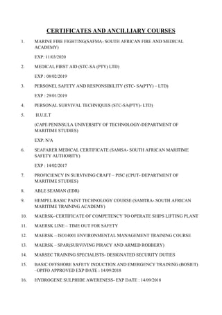 CERTIFICATES AND ANCILLIARY COURSES
1. MARINE FIRE FIGHTING(SAFMA- SOUTH AFRICAN FIRE AND MEDICAL
ACADEMY)
EXP: 11/03/2020
2. MEDICAL FIRST AID (STC-SA (PTY) LTD)
EXP : 08/02/2019
3. PERSONEL SAFETY AND RESPONSIBILITY (STC- SA(PTY) – LTD)
EXP : 29/01/2019
4. PERSONAL SURVIVAL TECHNIQUES (STC-SA(PTY)- LTD)
5. H.U.E.T
(CAPE PENINSULA UNIVERSITY OF TECHNOLOGY-DEPARTMENT OF
MARITIME STUDIES)
EXP: N/A
6. SEAFARER MEDICAL CERTIFICATE (SAMSA- SOUTH AFRICAN MARITIME
SAFETY AUTHORITY)
EXP : 14/02/2017
7. PROFICIENCY IN SURVIVING CRAFT – PISC (CPUT- DEPARTMENT OF
MARITIME STUDIES)
8. ABLE SEAMAN (EDR)
9. HEMPEL BASIC PAINT TECHNOLOGY COURSE (SAMTRA- SOUTH AFRICAN
MARITIME TRAINING ACADEMY)
10. MAERSK- CERTIFICATE OF COMPETENCY TO OPERATE SHIPS LIFTING PLANT
11. MAERSK LINE – TIME OUT FOR SAFETY
12. MAERSK – ISO14001 ENVIRONMENTAL MANAGEMENT TRAINING COURSE
13. MAERSK – SPAR(SURVIVING PIRACY AND ARMED ROBBERY)
14. MARSEC TRAINING SPECIALISTS- DESIGNATED SECURITY DUTIES
15. BASIC OFFSHORE SAFETY INDUCTION AND EMERGENCY TRAINING (BOSIET)
–OPITO APPROVED EXP DATE : 14/09/2018
16. HYDROGENE SULPHIDE AWERENESS- EXP DATE : 14/09/2018
 