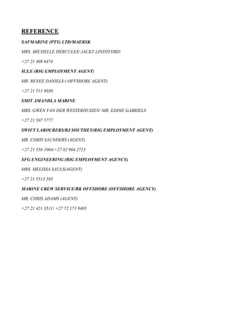 REFERENCE
SAFMARINE (PTY) LTD/MAERSK
MRS. MICHELLE HERCULES/ JACKY LINDTFORD
+27 21 408 6474
H.S.E (RIG EMPLOYMENT AGENT)
MR. RENEE DANIELS ( OFFSHORE AGENT)
+27 21 511 8030
SMIT AMANDLA MARINE
MRS. GWEN VAN DER WESTERHUIZEN/ MR. EDDIE GABRIELS
+27 21 507 5777
SWIFT LABOURERS/RJ SOUTHEY(RIG EMPLOYMENT AGENT)
MR. CHRIS SAUNDERS (AGENT)
+27 21 556 1064/+27 82 904 2723
SFG ENGINEERING (RIG EMPLOYMENT AGENCY)
MRS. MELISSA SAULS(AGENT)
+27 21 5513 585
MARINE CREW SERVICE/RK OFFSHORE (OFFSHORE AGENCY)
MR. CHRIS ADAMS (AGENT)
+27 21 421 3511/ +27 72 173 9405
 