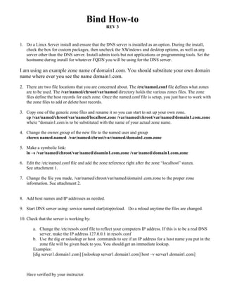 Bind How-to
                                                 REV 3



1. Do a Linux Server install and ensure that the DNS server is installed as an option. During the install,
   check the box for custom packages, then uncheck the XWindows and desktop options, as well as any
   server other than the DNS server. Install admin tools but not applications or programming tools. Set the
   hostname during install for whatever FQDN you will be using for the DNS server.

I am using an example zone name of domain1.com. You should substitute your own domain
name where ever you see the name domain1.com.

2. There are two file locations that you are concerned about. The /etc/named.conf file defines what zones
   are to be used. The /var/named/chroot/var/named directory holds the various zones files. The zone
   files define the host records for each zone. Once the named.conf file is setup, you just have to work with
   the zone files to add or delete host records.

3. Copy one of the generic zone files and rename it so you can start to set up your own zone.
   cp /var/named/chroot/var/named/localhost.zone /var/named/chroot/var/named/domain1.com.zone
   where “domain1.com is to be substituted with the name of your actual zone name.

4. Change the owner.group of the new file to the named user and group
   chown named.named /var/named/chroot/var/named/domain1.com.zone

5. Make a symbolic link:
   ln –s /var/named/chroot/var/named/doamin1.com.zone /var/named/domain1.com.zone

6. Edit the /etc/named.conf file and add the zone reference right after the zone “localhost” stanza.
   See attachment 1.

7. Change the file you made, /var/named/chroot/var/named/domain1.com.zone to the proper zone
   information. See attachment 2.


8. Add host names and IP addresses as needed.

9. Start DNS server using: service named start|stop|reload. Do a reload anytime the files are changed.

10. Check that the server is working by:

       a. Change the /etc/resolv.conf file to reflect your computers IP address. If this is to be a real DNS
           server, make the IP address 127.0.0.1 in resolv.conf
       b. Use the dig or nslookup or host commands to see if an IP address for a host name you put in the
           zone file will be given back to you. You should get an immediate lookup.
       Examples:
       [dig server1.domain1.com] [nslookup server1.domain1.com] host –v server1.domain1.com]



   Have verified by your instructor.
 