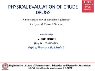 RIPER
AUTONOMOUS
NAAC &
NBA (UG)
SIRO- DSIR
Raghavendra Institute of Pharmaceutical Education and Research - Autonomous
K.R.Palli Cross, Chiyyedu, Anantapuramu, A. P- 515721 1
PHYSICAL EVALUATION OF CRUDE
DRUGS
A Seminar as a part of curricular requirement
for I year M. Pharm II Semister
Presented by
G. HimaBindu
(Reg. No. 20L81S0703)
Dept. of Pharmaceutical Analysis
 