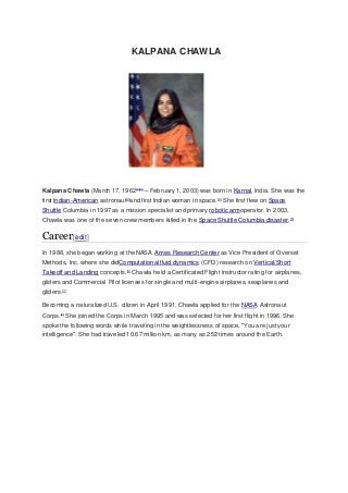 KALPANA CHAWLA 
Kalpana Chawla (March 17, 1962[2][a] – February 1, 2003) was born in Karnal, India. She was the 
first Indian-American astronaut[3]and first Indian woman in space.[4] She first flew on Space 
Shuttle Columbia in 1997 as a mission specialist and primary robotic armoperator. In 2003, 
Chawla was one of the seven crew members killed in the Space Shuttle Columbia disaster.[5] 
Career[edit] 
In 1988, she began working at the NASA Ames Research Center as Vice President of Overset 
Methods, Inc. where she didComputational fluid dynamics (CFD) research on Vertical/Short 
Takeoff and Landing concepts.[6] Chawla held a Certificated Flight Instructor rating for airplanes, 
gliders and Commercial Pilot licenses for single and multi-engine airplanes, seaplanes and 
gliders.[7] 
Becoming a naturalized U.S. citizen in April 1991, Chawla applied for the NASA Astronaut 
Corps.[2] She joined the Corps in March 1995 and was selected for her first flight in 1996. She 
spoke the following words while traveling in the weightlessness of space, "You are just your 
intelligence". She had traveled 10.67 million km, as many as 252 times around the Earth. 
