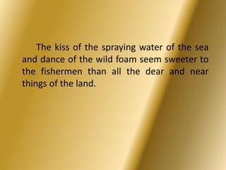 The kiss of the spraying water of the sea 
and dance of the wild foam seem sweeter to 
the fishermen than all the dear and near 
things of the land. 
 