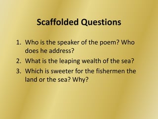 Scaffolded Questions 
1. Who is the speaker of the poem? Who 
does he address? 
2. What is the leaping wealth of the sea? 
3. Which is sweeter for the fishermen the 
land or the sea? Why? 
 