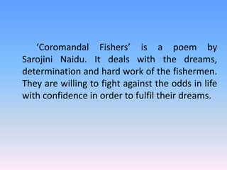 ‘Coromandal Fishers’ is a poem by 
Sarojini Naidu. It deals with the dreams, 
determination and hard work of the fishermen. 
They are willing to fight against the odds in life 
with confidence in order to fulfil their dreams. 
 