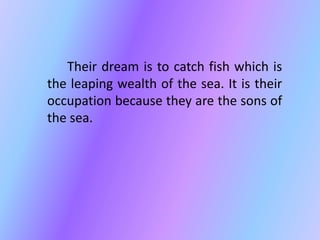 Their dream is to catch fish which is 
the leaping wealth of the sea. It is their 
occupation because they are the sons of 
the sea. 
 