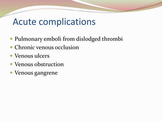 Acute complications
 Pulmonary emboli from dislodged thrombi
 Chronic venous occlusion
 Venous ulcers
 Venous obstruction
 Venous gangrene
 
