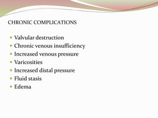 CHRONIC COMPLICATIONS
 Valvular destruction
 Chronic venous insufficiency
 Increased venous pressure
 Varicosities
 Increased distal pressure
 Fluid stasis
 Edema
 