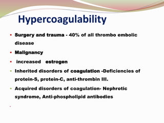 Hypercoagulability
 Surgery and trauma - 40% of all thrombo embolic
disease
 Malignancy
 increased estrogen
 Inherited disorders of coagulation -Deficiencies of
protein-S, protein-C, anti-thrombin III.
 Acquired disorders of coagulation- Nephrotic
syndrome, Anti-phospholipid antibodies

 