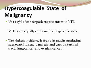 Hypercoagulable State of
Malignancy
 Up to 15% of cancer patients presents with VTE
VTE is not equally common in all types of cancer.
 The highest incidence is found in mucin-producing
adenocarcinomas, pancreas and gastrointestinal
tract, lung cancer, and ovarian cancer.
 