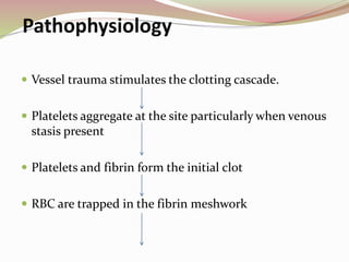 Pathophysiology
 Vessel trauma stimulates the clotting cascade.
 Platelets aggregate at the site particularly when venous
stasis present
 Platelets and fibrin form the initial clot
 RBC are trapped in the fibrin meshwork
 