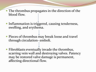  The thrombus propagates in the direction of the
blood flow.
 Inflammation is triggered, causing tenderness,
swelling, and erythema.
 Pieces of thrombus may break loose and travel
through circulation- emboli.
 Fibroblasts eventually invade the thrombus,
scarring vein wall and destroying valves. Patency
may be restored valve damage is permanent,
affecting directional flow.
 