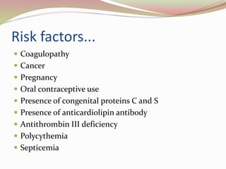 Risk factors...
 Coagulopathy
 Cancer
 Pregnancy
 Oral contraceptive use
 Presence of congenital proteins C and S
 Presence of anticardiolipin antibody
 Antithrombin III deficiency
 Polycythemia
 Septicemia
 