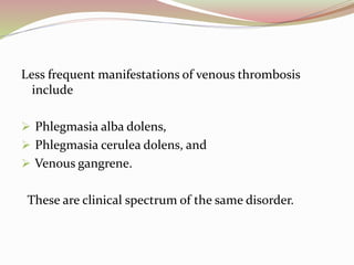 Less frequent manifestations of venous thrombosis
include
 Phlegmasia alba dolens,
 Phlegmasia cerulea dolens, and
 Venous gangrene.
These are clinical spectrum of the same disorder.
 