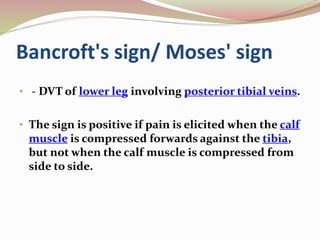 Bancroft's sign/ Moses' sign
• - DVT of lower leg involving posterior tibial veins.
• The sign is positive if pain is elicited when the calf
muscle is compressed forwards against the tibia,
but not when the calf muscle is compressed from
side to side.
 