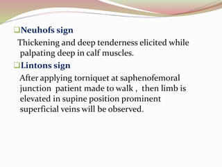 Neuhofs sign
Thickening and deep tenderness elicited while
palpating deep in calf muscles.
Lintons sign
After applying torniquet at saphenofemoral
junction patient made to walk , then limb is
elevated in supine position prominent
superficial veins will be observed.
 