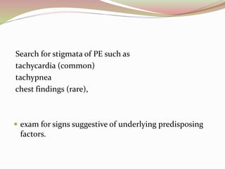 Search for stigmata of PE such as
tachycardia (common)
tachypnea
chest findings (rare),
 exam for signs suggestive of underlying predisposing
factors.
 