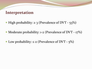 Interpretation
 High probability: ≥ 3 (Prevalence of DVT - 53%)
 Moderate probability: 1-2 (Prevalence of DVT - 17%)
 Low probability: ≤ 0 (Prevalence of DVT - 5%)
 