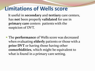 Limitations of Wells score
It useful in secondary and tertiary care centers,
has not been properly validated for use in
primary care centers patients with the
suspicion of DVT.
 The performance of Wells score was decreased
when evaluating elderly patients or those with a
prior DVT or having those having other
comorbidities, which might be equivalent to
what is found in a primary care setting.
 