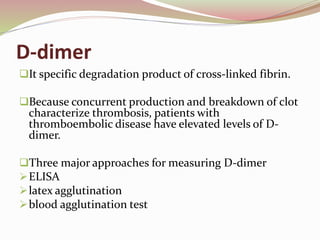 D-dimer
It specific degradation product of cross-linked fibrin.
Because concurrent production and breakdown of clot
characterize thrombosis, patients with
thromboembolic disease have elevated levels of D-
dimer.
Three major approaches for measuring D-dimer
ELISA
latex agglutination
blood agglutination test
 