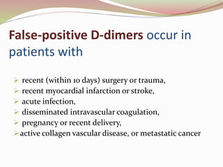 False-positive D-dimers occur in
patients with
 recent (within 10 days) surgery or trauma,
 recent myocardial infarction or stroke,
 acute infection,
 disseminated intravascular coagulation,
 pregnancy or recent delivery,
active collagen vascular disease, or metastatic cancer
 