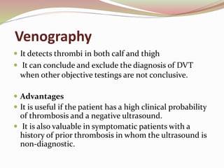 Venography
 It detects thrombi in both calf and thigh
 It can conclude and exclude the diagnosis of DVT
when other objective testings are not conclusive.
 Advantages
 It is useful if the patient has a high clinical probability
of thrombosis and a negative ultrasound.
 It is also valuable in symptomatic patients with a
history of prior thrombosis in whom the ultrasound is
non-diagnostic.
 