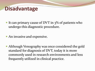 Disadvantage
 It can primary cause of DVT in 3% of patients who
undergo this diagnostic procedure.
 An invasive and expensive.
 Although Venography was once considered the gold
standard for diagnosis of DVT, today it is more
commonly used in research environments and less
frequently utilized in clinical practice.
 